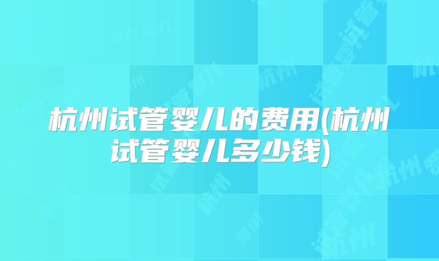 杭州试管婴儿的费用(杭州试管婴儿多少钱)