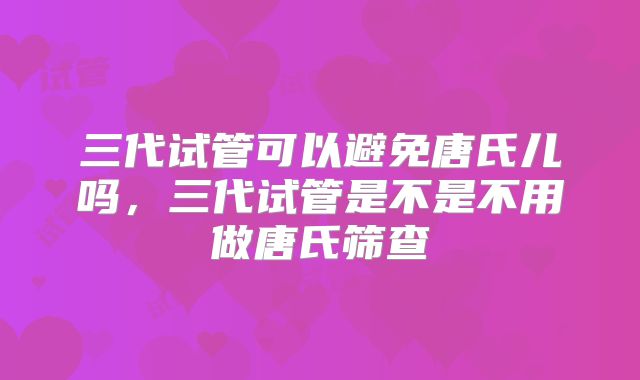 三代试管可以避免唐氏儿吗，三代试管是不是不用做唐氏筛查