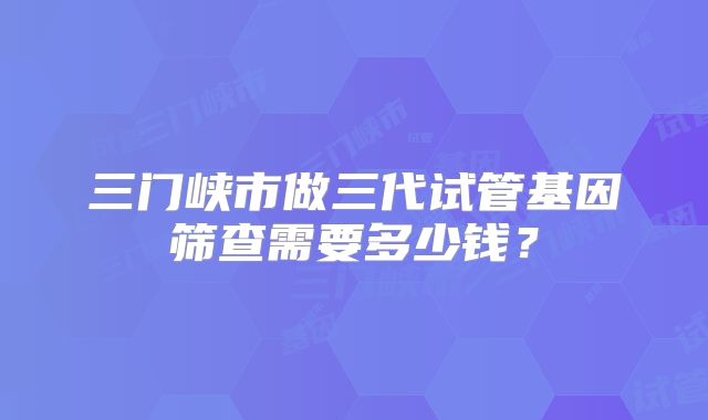 三门峡市做三代试管基因筛查需要多少钱？