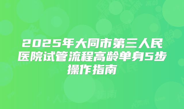 2025年大同市第三人民医院试管流程高龄单身5步操作指南