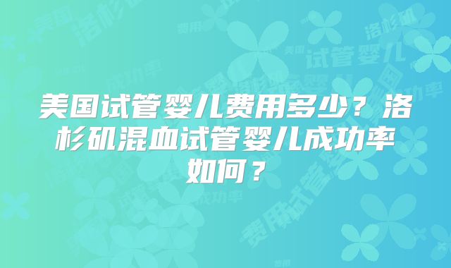 美国试管婴儿费用多少？洛杉矶混血试管婴儿成功率如何？