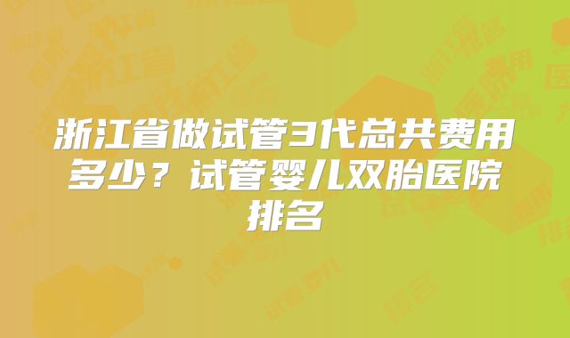 浙江省做试管3代总共费用多少?试管婴儿双胎医院排名