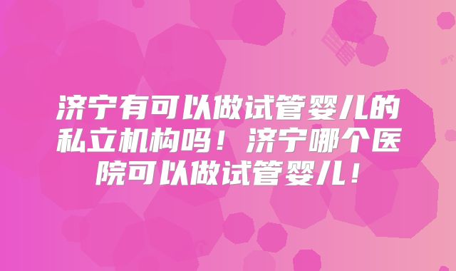 济宁有可以做试管婴儿的私立机构吗！济宁哪个医院可以做试管婴儿！