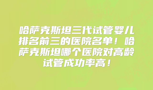 哈萨克斯坦三代试管婴儿排名前三的医院名单！哈萨克斯坦哪个医院对高龄试管成功率高！