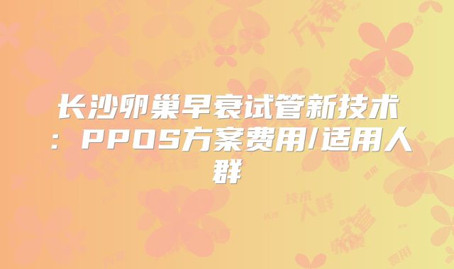 长沙卵巢早衰试管新技术：PPOS方案费用/适用人群