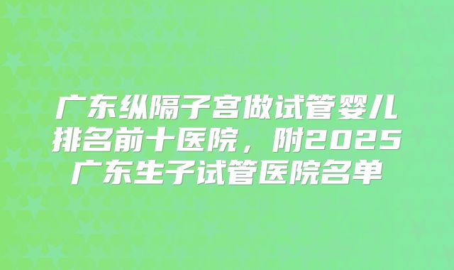 广东纵隔子宫做试管婴儿排名前十医院，附2025广东生子试管医院名单