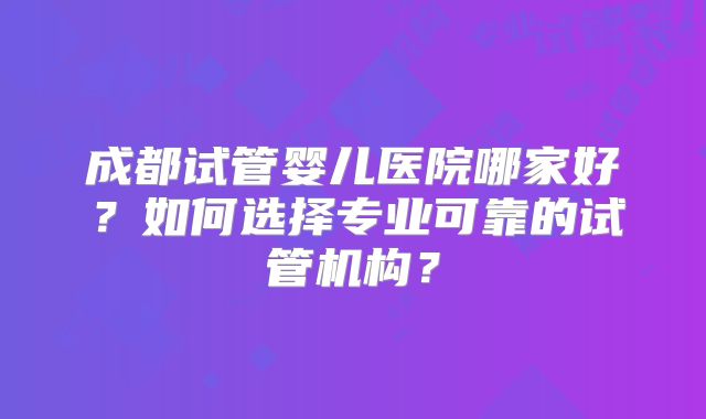 成都试管婴儿医院哪家好?如何选择专业可靠的试管机构?