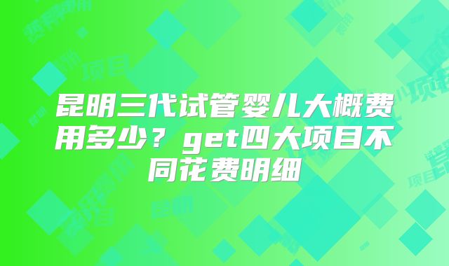 昆明三代试管婴儿大概费用多少？get四大项目不同花费明细
