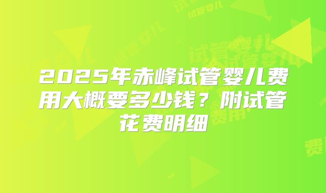 2025年赤峰试管婴儿费用大概要多少钱？附试管花费明细