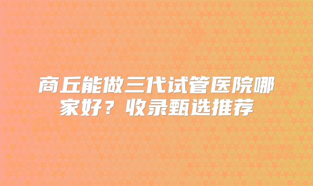 商丘能做三代试管医院哪家好？收录甄选推荐