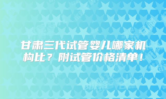 甘肃三代试管婴儿哪家机构比?附试管价格清单!