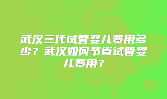 武汉三代试管婴儿费用多少？武汉如何节省试管婴儿费用？