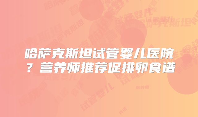 哈萨克斯坦试管婴儿医院?营养师推荐促排卵食谱