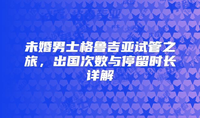 未婚男士格鲁吉亚试管之旅，出国次数与停留时长详解