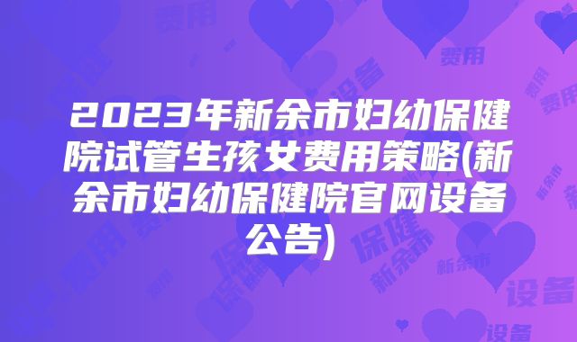 2023年新余市妇幼保健院试管生孩女费用策略(新余市妇幼保健院官网设备公告)