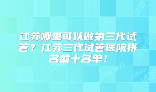 江苏哪里可以做第三代试管？江苏三代试管医院排名前十名单！