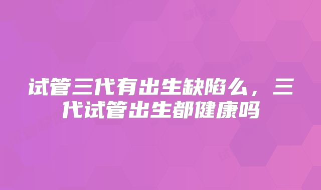 试管三代有出生缺陷么，三代试管出生都健康吗