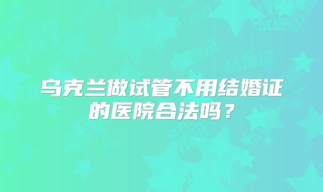 乌克兰做试管不用结婚证的医院合法吗？