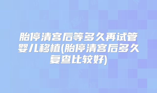 胎停清宫后等多久再试管婴儿移植(胎停清宫后多久复查比较好)