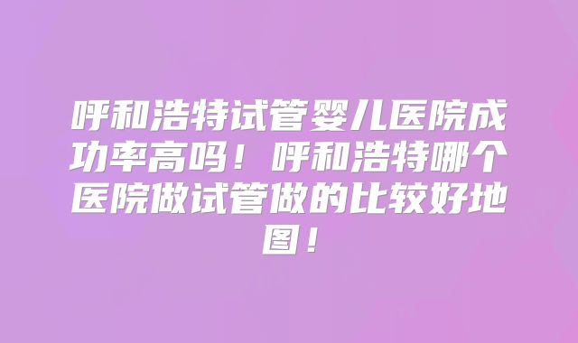 呼和浩特试管婴儿医院成功率高吗！呼和浩特哪个医院做试管做的比较好地图！