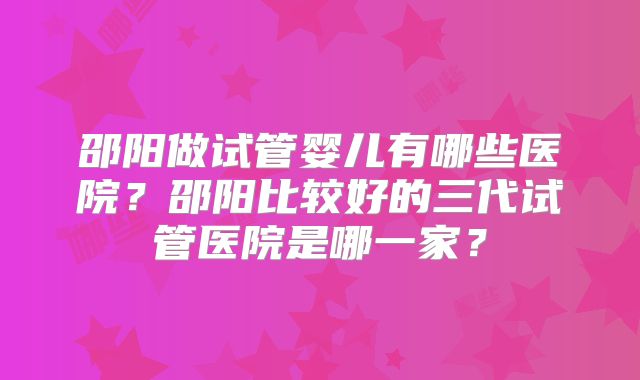 邵阳做试管婴儿有哪些医院？邵阳比较好的三代试管医院是哪一家？