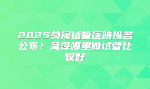 2025菏泽试管医院排名公布！菏泽哪里做试管比较好