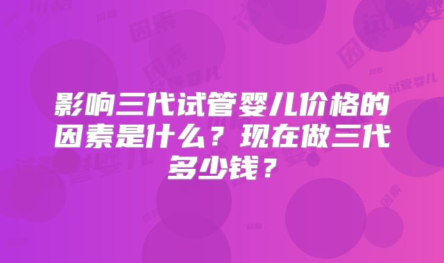 影响三代试管婴儿价格的因素是什么？现在做三代多少钱？