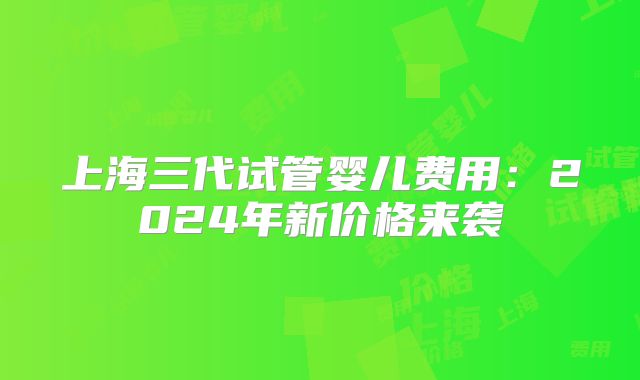 上海三代试管婴儿费用：2024年新价格来袭