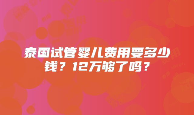 泰国试管婴儿费用要多少钱？12万够了吗？