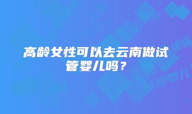 高龄女性可以去云南做试管婴儿吗?