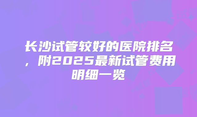 长沙试管较好的医院排名,附2025最新试管费用明细一览