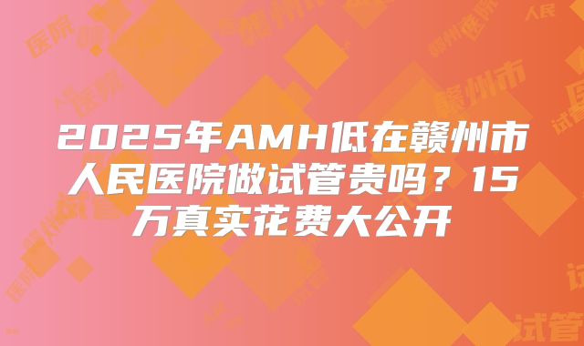 2025年AMH低在赣州市人民医院做试管贵吗？15万真实花费大公开