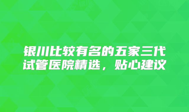 银川比较有名的五家三代试管医院精选，贴心建议