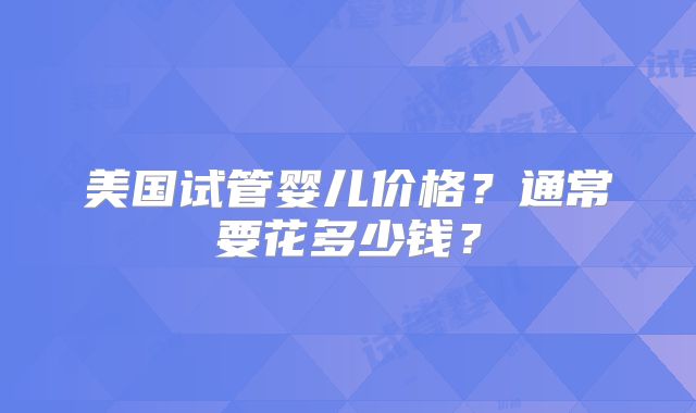 美国试管婴儿价格？通常要花多少钱？
