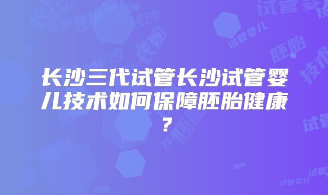 长沙三代试管长沙试管婴儿技术如何保障胚胎健康？