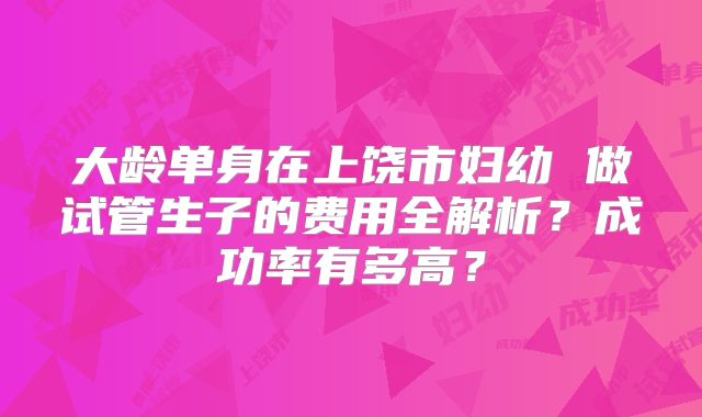 大龄单身在上饶市妇幼 做试管生子的费用全解析?成功率有多高?