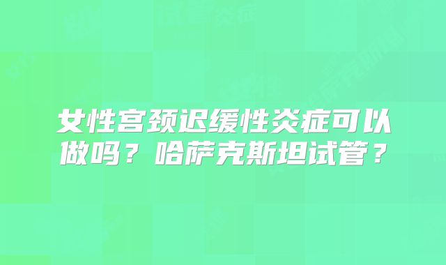 女性宫颈迟缓性炎症可以做吗？哈萨克斯坦试管？