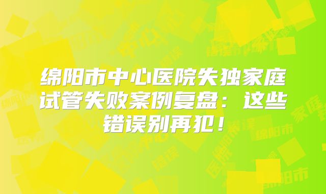 绵阳市中心医院失独家庭试管失败案例复盘：这些错误别再犯！