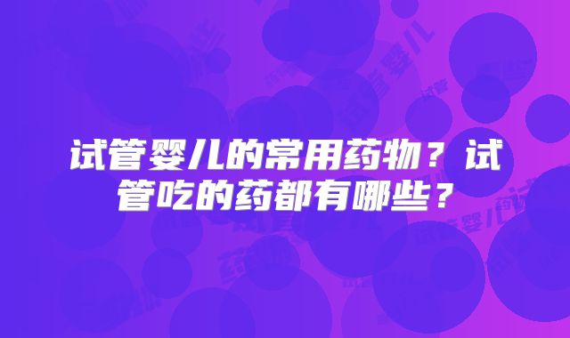 试管婴儿的常用药物？试管吃的药都有哪些？
