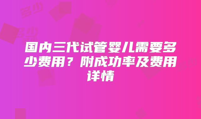 国内三代试管婴儿需要多少费用？附成功率及费用详情