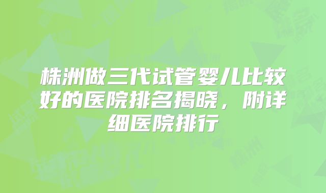 株洲做三代试管婴儿比较好的医院排名揭晓，附详细医院排行