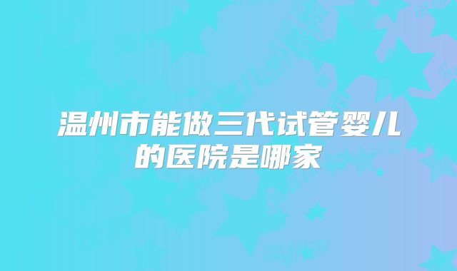 温州市能做三代试管婴儿的医院是哪家