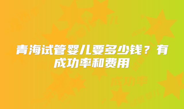 青海试管婴儿要多少钱?有成功率和费用