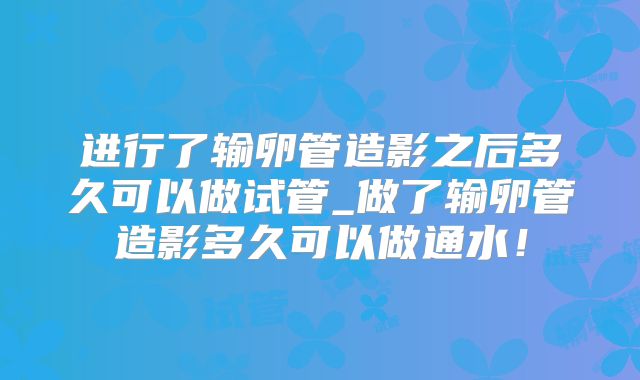 进行了输卵管造影之后多久可以做试管_做了输卵管造影多久可以做通水！
