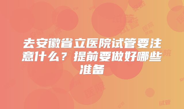 去安徽省立医院试管要注意什么?提前要做好哪些准备