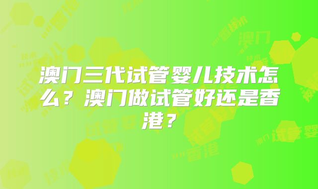 澳门三代试管婴儿技术怎么?澳门做试管好还是香港?