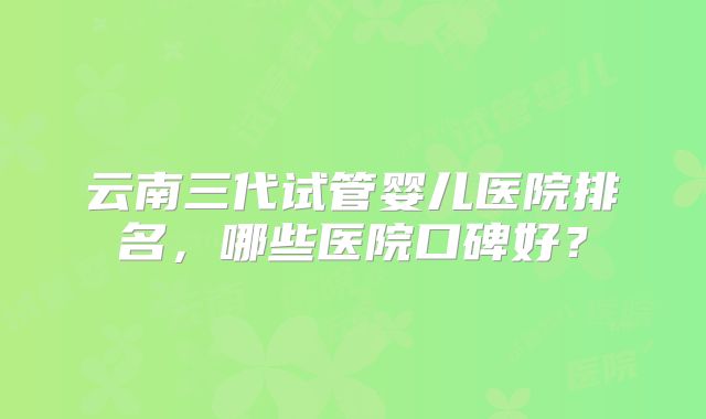云南三代试管婴儿医院排名，哪些医院口碑好？