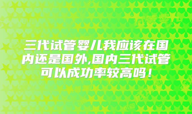 三代试管婴儿我应该在国内还是国外,国内三代试管可以成功率较高吗！
