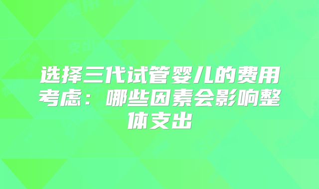 选择三代试管婴儿的费用考虑：哪些因素会影响整体支出