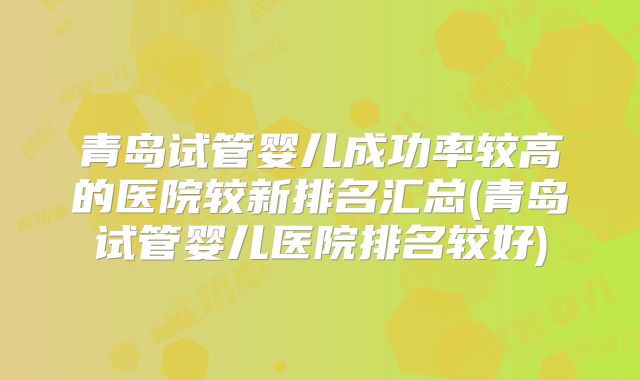 青岛试管婴儿成功率较高的医院较新排名汇总(青岛试管婴儿医院排名较好)